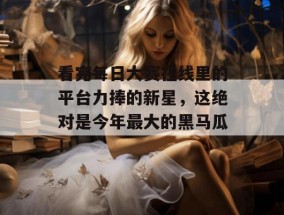 看完每日大赛在线里的平台力捧的新星，这绝对是今年最大的黑马瓜！