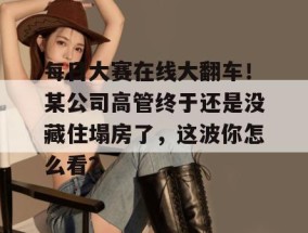 每日大赛在线大翻车！某公司高管终于还是没藏住塌房了，这波你怎么看？