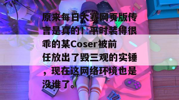 原来每日大赛网页版传言是真的！平时装得很乖的某Coser被前任放出了毁三观的实锤，现在这网络环境也是没谁了。