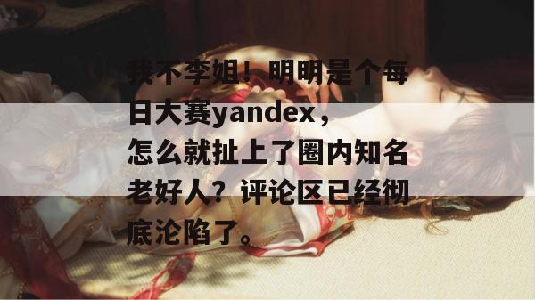 我不李姐！明明是个每日大赛yandex，怎么就扯上了圈内知名老好人？评论区已经彻底沦陷了。