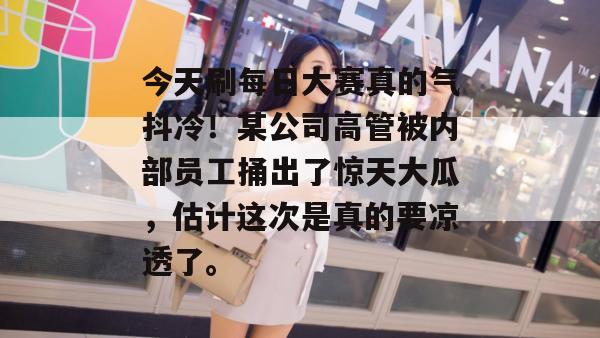 今天刷每日大赛真的气抖冷!某公司高管被内部员工捅出了惊天大瓜,估计这次是真的要凉透了。 第1张 今天刷每日大赛真的气抖冷!某公司高管被内部员工捅出了惊天大瓜,估计这次是真的要凉透了。 第1张