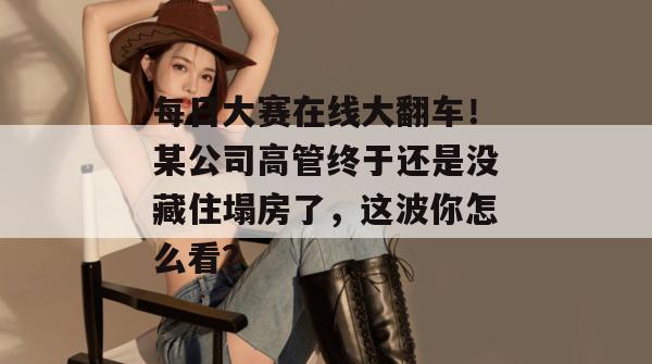 每日大赛在线大翻车！某公司高管终于还是没藏住塌房了，这波你怎么看？  第1张