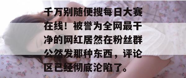 千万别随便搜每日大赛在线！被誉为全网最干净的网红居然在粉丝群公然发那种东西，评论区已经彻底沦陷了。  第1张