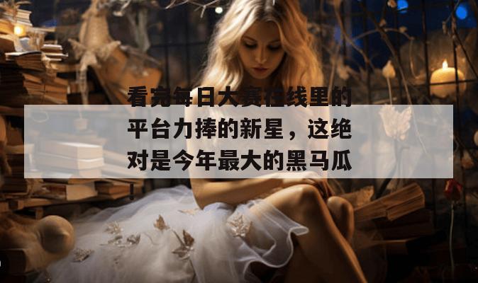 看完每日大赛在线里的平台力捧的新星,这绝对是今年最大的黑马瓜! 第1张 看完每日大赛在线里的平台力捧的新星,这绝对是今年最大的黑马瓜! 第1张