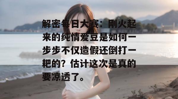 解密每日大赛:刚火起来的纯情爱豆是如何一步步不仅造假还倒打一耙的?估计这次是真的要凉透了。 第1张 解密每日大赛:刚火起来的纯情爱豆是如何一步步不仅造假还倒打一耙的?估计这次是真的要凉透了。 第1张