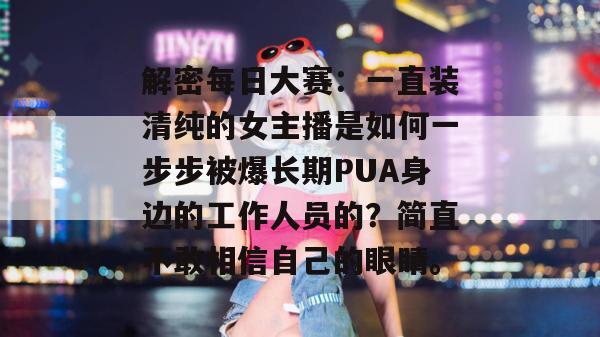 解密每日大赛：一直装清纯的女主播是如何一步步被爆长期PUA身边的工作人员的？简直不敢相信自己的眼睛。  第1张
