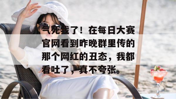 气死我了!在每日大赛官网看到昨晚群里传的那个网红的丑态,我都看吐了,真不夸张。 第1张 气死我了!在每日大赛官网看到昨晚群里传的那个网红的丑态,我都看吐了,真不夸张。 第1张