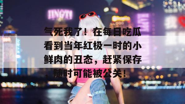 气死我了!在每日吃瓜看到当年红极一时的小鲜肉的丑态,赶紧保存,随时可能被公关! 第1张 气死我了!在每日吃瓜看到当年红极一时的小鲜肉的丑态,赶紧保存,随时可能被公关! 第1张