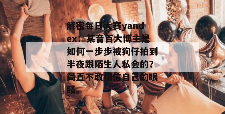 解密每日大赛yandex:某音百大博主是如何一步步被狗仔拍到半夜跟陌生人私会的?简直不敢相信自己的眼睛。 第1张 解密每日大赛yandex:某音百大博主是如何一步步被狗仔拍到半夜跟陌生人私会的?简直不敢相信自己的眼睛。 第1张