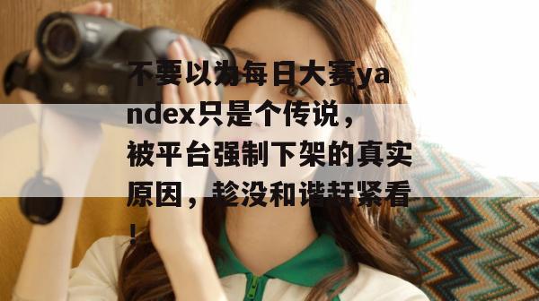 不要以为每日大赛yandex只是个传说，被平台强制下架的真实原因，趁没和谐赶紧看！  第1张