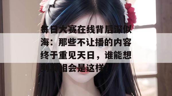 每日大赛在线背后深似海:那些不让播的内容终于重见天日,谁能想到真相会是这样? 第1张 每日大赛在线背后深似海:那些不让播的内容终于重见天日,谁能想到真相会是这样? 第1张