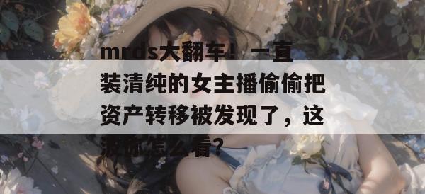 mrds大翻车!一直装清纯的女主播偷偷把资产转移被发现了,这波你怎么看? 第1张 mrds大翻车!一直装清纯的女主播偷偷把资产转移被发现了,这波你怎么看? 第1张